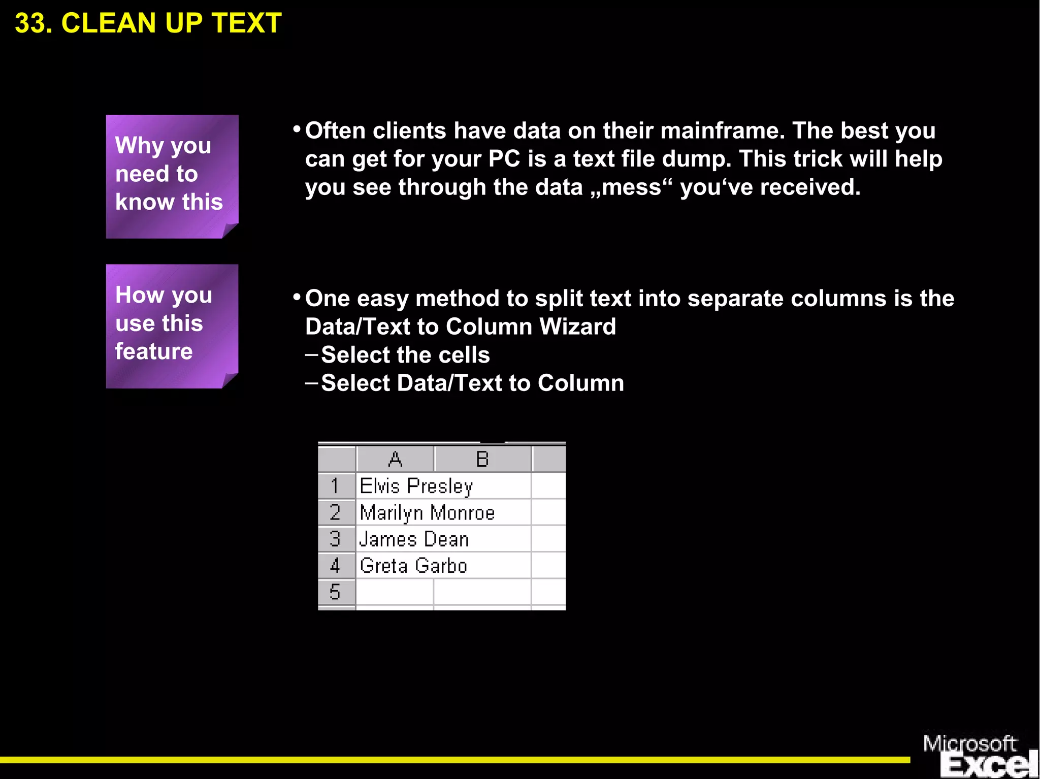 33. CLEAN UP TEXT
•One easy method to split text into separate columns is the
Data/Text to Column Wizard
–Select the cells
–Select Data/Text to Column
How you
use this
feature
Why you
need to
know this
•Often clients have data on their mainframe. The best you
can get for your PC is a text file dump. This trick will help
you see through the data „mess“ you‘ve received.
 
