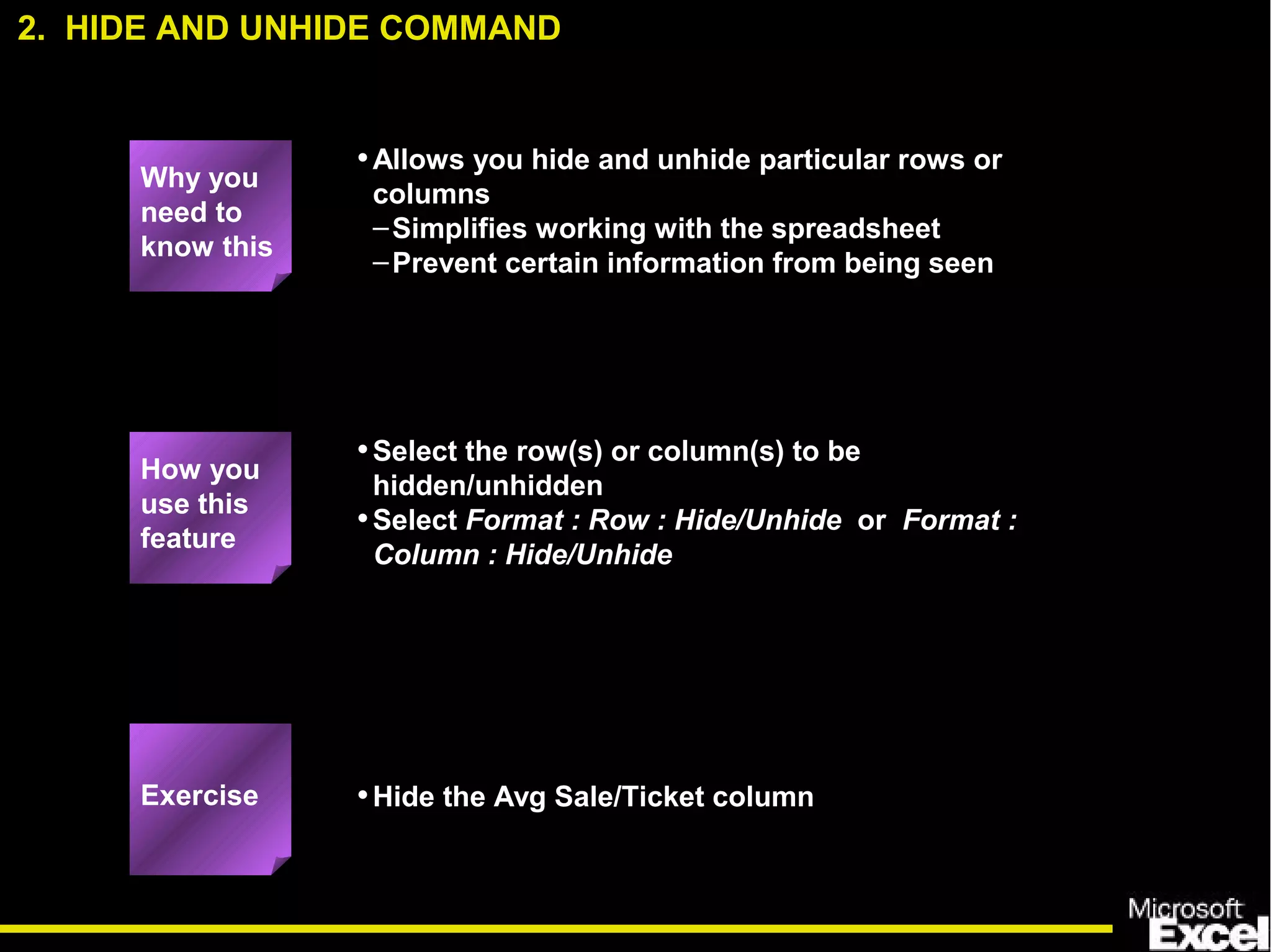 •Allows you hide and unhide particular rows or
columns
–Simplifies working with the spreadsheet
–Prevent certain information from being seen
•Select the row(s) or column(s) to be
hidden/unhidden
•Select Format : Row : Hide/Unhide or Format :
Column : Hide/Unhide
•Hide the Avg Sale/Ticket column
2. HIDE AND UNHIDE COMMAND
How you
use this
feature
Exercise
Why you
need to
know this
 