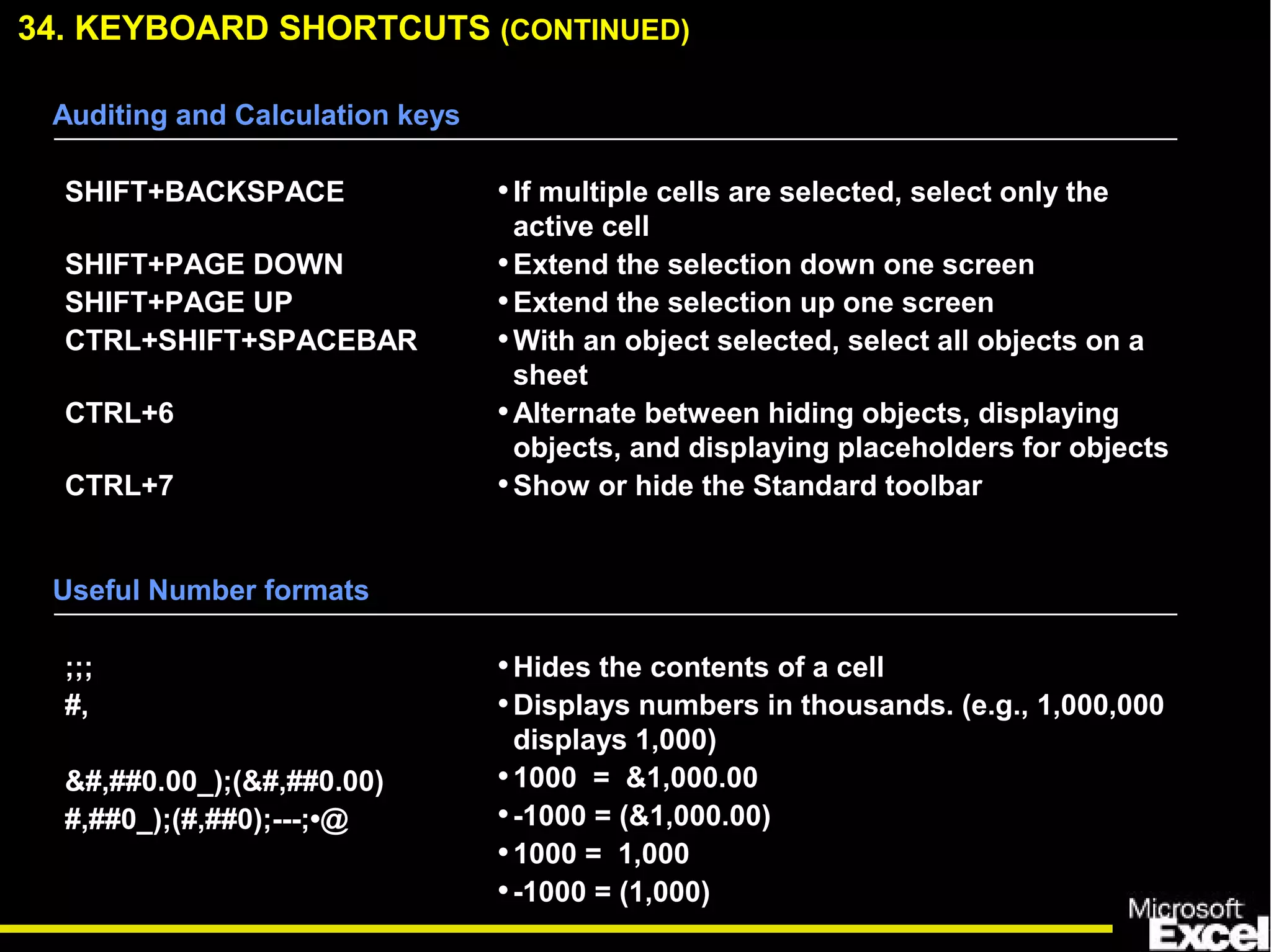 34. KEYBOARD SHORTCUTS (CONTINUED)
Auditing and Calculation keys
SHIFT+BACKSPACE
SHIFT+PAGE DOWN
SHIFT+PAGE UP
CTRL+SHIFT+SPACEBAR
CTRL+6
CTRL+7
•If multiple cells are selected, select only the
active cell
•Extend the selection down one screen
•Extend the selection up one screen
•With an object selected, select all objects on a
sheet
•Alternate between hiding objects, displaying
objects, and displaying placeholders for objects
•Show or hide the Standard toolbar
Useful Number formats
;;;
#,
&#,##0.00_);(&#,##0.00)
#,##0_);(#,##0);---;•@
•Hides the contents of a cell
•Displays numbers in thousands. (e.g., 1,000,000
displays 1,000)
•1000 = &1,000.00
•-1000 = (&1,000.00)
•1000 = 1,000
•-1000 = (1,000)
 
