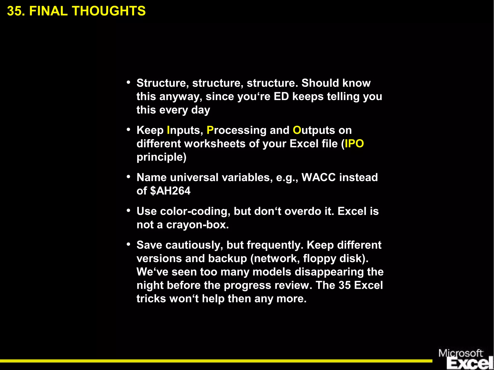 35. FINAL THOUGHTS
• Structure, structure, structure. Should know
this anyway, since you‘re ED keeps telling you
this every day
• Keep Inputs, Processing and Outputs on
different worksheets of your Excel file (IPO
principle)
• Name universal variables, e.g., WACC instead
of $AH264
• Use color-coding, but don‘t overdo it. Excel is
not a crayon-box.
• Save cautiously, but frequently. Keep different
versions and backup (network, floppy disk).
We‘ve seen too many models disappearing the
night before the progress review. The 35 Excel
tricks won‘t help then any more.
 