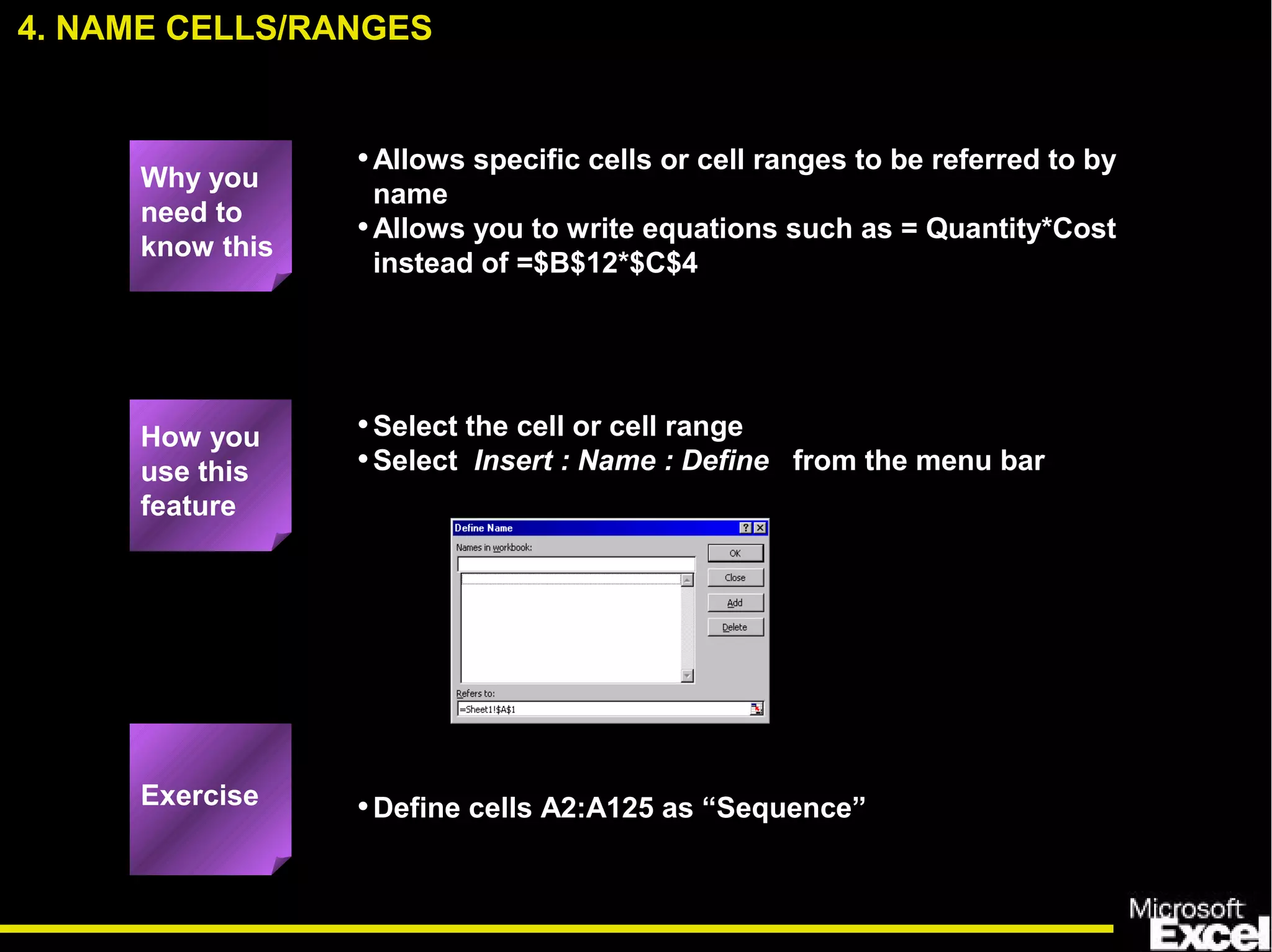 •Allows specific cells or cell ranges to be referred to by
name
•Allows you to write equations such as = Quantity*Cost
instead of =$B$12*$C$4
•Select the cell or cell range
•Select Insert : Name : Define from the menu bar
•Define cells A2:A125 as “Sequence”
4. NAME CELLS/RANGES
How you
use this
feature
Exercise
Why you
need to
know this
 