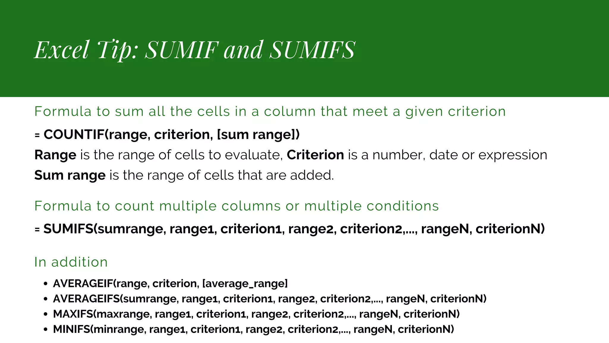 Excel Tip: SUMIF and SUMIFS Formula to sum all the cells in a column that meet a given criterion = COUNTIF(range, criterion, [sum range]) Range is the range of cells to evaluate, Criterion is a number, date or expression Sum range is the range of cells that are added. Formula to count multiple columns or multiple conditions = SUMIFS(sumrange, range1, criterion1, range2, criterion2,..., rangeN, criterionN) In addition AVERAGEIF(range, criterion, [average_range] AVERAGEIFS(sumrange, range1, criterion1, range2, criterion2,..., rangeN, criterionN) MAXIFS(maxrange, range1, criterion1, range2, criterion2,..., rangeN, criterionN) MINIFS(minrange, range1, criterion1, range2, criterion2,..., rangeN, criterionN) 