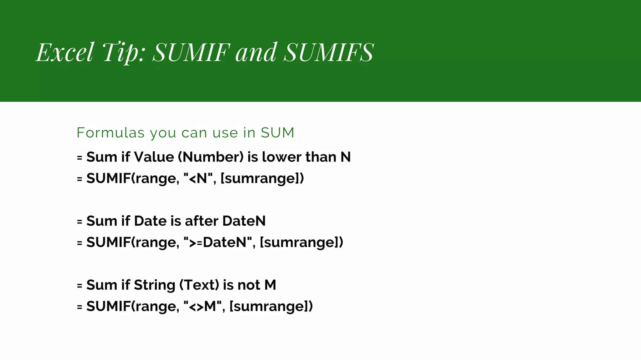 Excel Tip: SUMIF and SUMIFS Formulas you can use in SUM = Sum if Value (Number) is lower than N = SUMIF(range, "<N", [sumrange]) = Sum if Date is after DateN = SUMIF(range, ">=DateN", [sumrange]) = Sum if String (Text) is not M = SUMIF(range, "<>M", [sumrange]) 