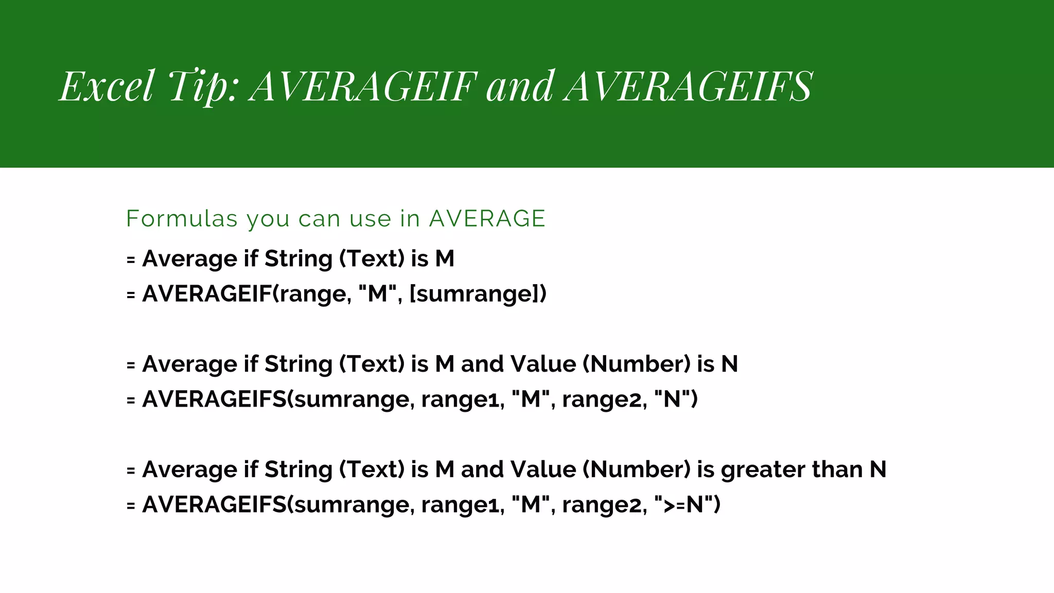 Excel Tip: AVERAGEIF and AVERAGEIFS Formulas you can use in AVERAGE = Average if String (Text) is M = AVERAGEIF(range, "M", [sumrange]) = Average if String (Text) is M and Value (Number) is N = AVERAGEIFS(sumrange, range1, "M", range2, "N") = Average if String (Text) is M and Value (Number) is greater than N = AVERAGEIFS(sumrange, range1, "M", range2, ">=N") 
