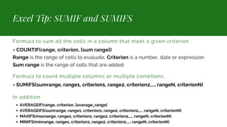 Excel Tip: SUMIF and SUMIFS
Formula to sum all the cells in a column that meet a given criterion
= COUNTIF(range, criterion, [sum range])
Range is the range of cells to evaluate, Criterion is a number, date or expression
Sum range is the range of cells that are added.
Formula to count multiple columns or multiple conditions
= SUMIFS(sumrange, range1, criterion1, range2, criterion2,..., rangeN, criterionN)
In addition
AVERAGEIF(range, criterion, [average_range]
AVERAGEIFS(sumrange, range1, criterion1, range2, criterion2,..., rangeN, criterionN)
MAXIFS(maxrange, range1, criterion1, range2, criterion2,..., rangeN, criterionN)
MINIFS(minrange, range1, criterion1, range2, criterion2,..., rangeN, criterionN)
 