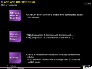 9. AND AND OR FUNCTIONS Why you need to know this Used with the IF function to enable more complicated logical comparisons AND(Comparison 1,Comparison2,Comparison3,…) OR(Comparison 1,Comparison2,Comparison3,…) Create a variable that calculates daily sales per branches only for: KFC stores in Mumbai with size larger than 50 branches All BK stores How you use this feature Exercise 