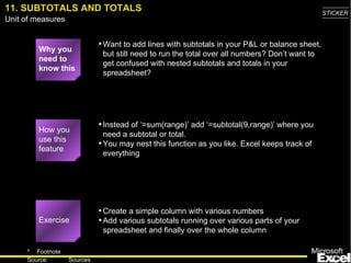 11. SUBTOTALS AND TOTALS Why you need to know this Want to add lines with subtotals in your P&L or balance sheet, but still need to run the total over all numbers? Don’t want to get confused with nested subtotals and totals in your spreadsheet? Instead of ‘=sum(range)’ add ‘=subtotal(9,range)’ where you need a subtotal or total. You may nest this function as you like. Excel keeps track of everything Create a simple column with various numbers Add various subtotals running over various parts of your spreadsheet and finally over the whole column Exercise How you use this feature 