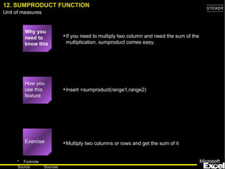 12. SUMPRODUCT FUNCTION Why you need to know this If you need to multiply two column and need the sum of the multiplication, sumproduct comes easy. Insert =sumproduct(range1,range2) Multiply two columns or rows and get the sum of it Exercise How you use this feature 