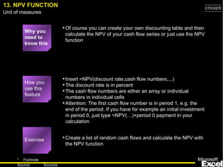 13. NPV FUNCTION Why you need to know this Of course you can create your own discounting table and then calculate the NPV of your cash flow series or just use the NPV function Insert =NPV(discount rate,cash flow numbers,...) The discount rate is in percent The cash flow numbers are either an array or individual numbers in individual cells Attention: The first cash flow number is in period 1, e.g. the end of the period. If you have for example an initial investment in period 0, just type =NPV(…)+period 0 payment in your calculation Create a list of random cash flows and calculate the NPV with the NPV function Exercise How you use this feature 