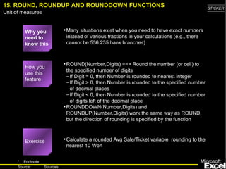 15. ROUND, ROUNDUP AND ROUNDDOWN FUNCTIONS Why you need to know this Many situations exist when you need to have exact numbers instead of various fractions in your calculations (e.g., there cannot be 536.235 bank branches) ROUND(Number,Digits) ==> Round the number (or cell) to the specified number of digits If Digit = 0, then Number is rounded to nearest integer If Digit > 0, then Number is rounded to the specified number of decimal places If Digit < 0, then Number is rounded to the specified number of digits left of the decimal place ROUNDDOWN(Number,Digits) and ROUNDUP(Number,Digits) work the same way as ROUND, but the direction of rounding is specified by the function Calculate a rounded Avg Sale/Ticket variable, rounding to the nearest 10 Won How you use this feature Exercise 