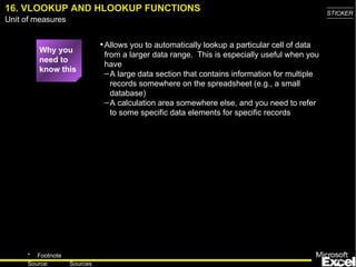 16. VLOOKUP AND   HLOOKUP FUNCTIONS Why you need to know this Allows you to automatically lookup a particular cell of data from a larger data range.  This is especially useful when you have A large data section that contains information for multiple records somewhere on the spreadsheet (e.g., a small database) A calculation area somewhere else, and you need to refer to some specific data elements for specific records 