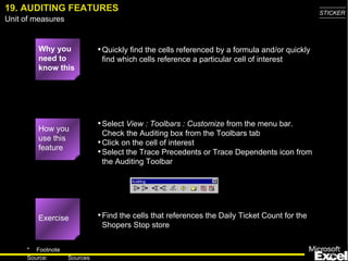 19. AUDITING FEATURES Why you need to know this Quickly find the cells referenced by a formula and/or quickly find which cells reference a particular cell of interest Select  View : Toolbars : Customize  from the menu bar.  Check the Auditing box from the Toolbars tab Click on the cell of interest Select the Trace Precedents or Trace Dependents icon from the Auditing Toolbar Find the cells that references the Daily Ticket Count for the Shopers Stop store How you use this feature Exercise 
