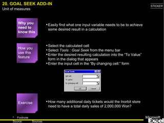 20. GOAL SEEK ADD-IN Why you need to know this Easily find what one input variable needs to be to achieve some desired result in a calculation Select the calculated cell Select  Tools : Goal Seek  from the menu bar Enter the desired resulting calculation into the “To Value” form in the dialog that appears Enter the input cell in the “By changing cell:” form How many additional daily tickets would the Inorbit store need to have a total daily sales of 2,000,000 Won? How you use this feature Exercise 