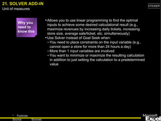21. SOLVER ADD-IN Why you need to know this Allows you to use linear programming to find the optimal inputs to achieve some desired calculational result (e.g., maximize revenues by increasing daily tickets, increasing store size, average sale/ticket, etc. simultaneously) Use Solver instead of Goal Seek when: You need to place constraints on the input variable (e.g., cannot open a store for more than 24 hours a day) More than 1 input variables are involved You want to minimize or maximize the resulting calculation in addition to just setting the calculation to a predetermined value 