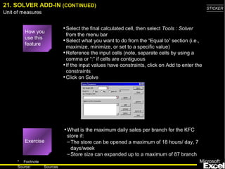 21. SOLVER ADD-IN  (CONTINUED) Select the final calculated cell, then select  Tools : Solver  from the menu bar Select what you want to do from the “Equal to” section (i.e., maximize, minimize, or set to a specific value) Reference the input cells (note, separate cells by using a comma or “:” if cells are contiguous If the input values have constraints, click on Add to enter the constraints Click on Solve What is the maximum daily sales per branch for the KFC store if: The store can be opened a maximum of 18 hours/ day, 7 days/week Store size can expanded up to a maximum of 87 branch How you use this feature Exercise 