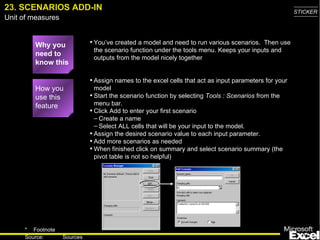 23. SCENARIOS ADD-IN Why you need to know this You’ve created a model and need to run various scenarios.  Then use the scenario function under the tools menu. Keeps your inputs and outputs from the model nicely together Assign names to the excel cells that act as input parameters for your model Start the scenario function by selecting  Tools : Scenarios  from the menu bar.  Click Add to enter your first scenario Create a name  Select ALL cells that will be your input to the model.  Assign the desired scenario value to each input parameter. Add more scenarios as needed When finished click on summary and select scenario summary (the pivot table is not so helpful) How you use this feature 