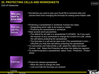 25. PROTECTING CELLS AND WORKSHEETS Why you need to know this Sometimes you want to give your Excel file to someone else and prevent them from changing the formulas for seeing some hidden cells Protecting a spreadsheet or workbook involves two steps Designating which cells to be locked or hidden Protecting the spreadsheet or workbook Note several weird peculiarities: The default for all cells in a spreadsheet if LOCKED.  So if you want the receiver of your worksheet to change the content of a cell, unlock the cell before protecting the spreadsheet The formulas in a cell can be seen even if the spreadsheet is lock -- UNLESS you hide that cell before protecting the spreadsheet To lock/unlock and hide/unhide a cell, select the cell(s) and select  Format : Cell .  Select the Protection tab when the dialog box appears To protect/unprotect a spreadsheet, select  Tools : Protection : Protect Sheet Protect the dataset spreadsheet  Allow the user to change the data Lock and hide the formulas you entered How you use this feature Exercise 