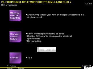 26. EDITING MULTIPLE WORKSHEETS SIMULTANEOUSLY Why you need to know this Avoid having to redo your work on multiple spreadsheets in a single workbook Select the first spreadsheet to be edited Hold the Ctrl key while clicking on the additional spreadsheets Do your editing Try it How you use this feature Exercise 