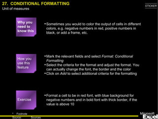 27.  CONDITIONAL FORMATTING Why you need to know this Sometimes you would to color the output of cells in different colors, e.g. negative numbers in red, positive numbers in black, or add a frame, etc. Mark the relevant fields and select  Format: Conditional Formatting Select the criteria for the format and adjust the format. You can actually change the font, the border and the color Click on  Add  to select additional criteria for the formatting Format a cell to be in red font, with blue background for negative numbers and in bold font with thick border, if the value is above 10 Exercise How you use this feature 