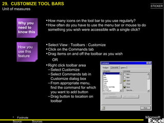 29.  CUSTOMIZE TOOL BARS Why you need to know this How many icons on the tool bar to you use regularly? How often do you have to use the menu bar or mouse to do something you wish were accessible with a single click? Select View : Toolbars : Customize Click on the Commands tab Drag items on and off the toolbar as you wish How you use this feature Right click toolbar area Select Customize Select Commands tab in Customize dialog box From appropriate menu, find the command for which you want to add button Drag button to location on toolbar OR 