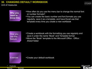 30.  CHANGING DEFAULT WORKBOOK Why you need to know this How often do you use the menu bar to change the normal font or number formats? You can create the basic number and font formats you use regularly, save it as a template, and have Excel use that template every time you create a new workbook Create a workbook with the formatting you use regularly and save it under the name “Book” and Template format Move the “Book” template to the  Microsoft Office : Office : Xlstart  folder Create your default workbook How you use this feature Exercise 