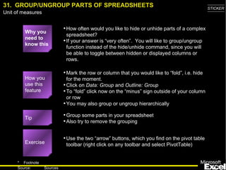 31.  GROUP/UNGROUP PARTS OF SPREADSHEETS Why you need to know this How often would you like to hide or unhide parts of a complex spreadsheet? If your answer is “very often”.  You will like to group/ungroup function instead of the hide/unhide command, since you will be able to toggle between hidden or displayed columns or rows. Mark the row or column that you would like to “fold”, i.e. hide for the moment. Click on  Data: Group  and  Outline: Group To “fold” click now on the “minus” sign outside of your column or row You may also group or ungroup hierarchically Group some parts in your spreadsheet Also try to remove the grouping Use the two “arrow” buttons, which you find on the pivot table toolbar (right click on any toolbar and select PivotTable) Exercise Tip How you use this feature 
