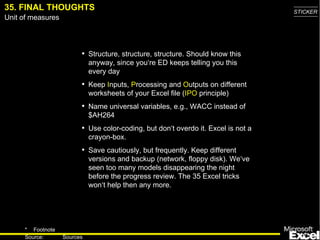 35.   FINAL THOUGHTS Structure, structure, structure . Should know this anyway, since you‘re ED keeps telling you this every day Keep  I nputs,  P rocess ing  and  O utputs on different worksheets of your Excel file ( IPO  principle) Name universal variables, e.g., WACC instead of $AH264 Use color-coding , but don‘t overdo it. Excel is not a crayon-box. Save cautiously, but frequently. Keep different versions and backup (network, floppy disk) . We‘ve seen too many models disappearing the night before the progress review. The 35 Excel tricks won‘t help then any more. 