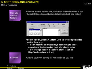 Select Tools/Options/Custom Lists to create specialized sort orders, e.g. To sort months and weekdays according to their calendar order instead of their alphabetic order  To rearrange lists in a specific order (such as High/Medium/Low entries) 5. SORT COMMAND  (CONTINUED) Exercise Indicate if have Header row, which will not be included in sort Select Options to use Custom lists (create first, see below) How you use this feature Create your own sorting list with labels as you like 