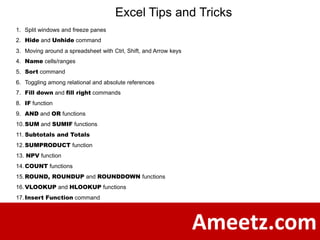 Excel Tips and Tricks
1. Split windows and freeze panes
2. Hide and Unhide command
3. Moving around a spreadsheet with Ctrl, Shift, and Arrow keys
4. Name cells/ranges
5. Sort command
6. Toggling among relational and absolute references
7. Fill down and fill right commands
8. IF function
9. AND and OR functions
10. SUM and SUMIF functions
11. Subtotals and Totals
12. SUMPRODUCT function
13. NPV function
14. COUNT functions
15. ROUND, ROUNDUP and ROUNDDOWN functions
16. VLOOKUP and HLOOKUP functions
17. Insert Function command




                                                                  Ameetz.com
 