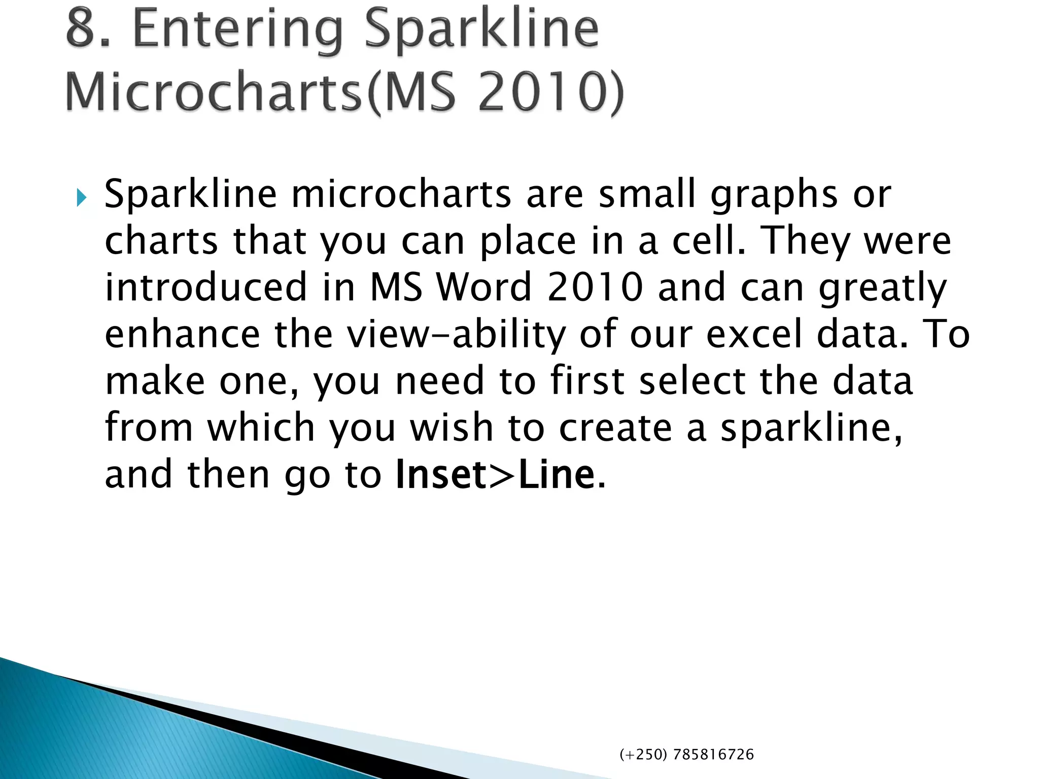  Sparkline microcharts are small graphs or
charts that you can place in a cell. They were
introduced in MS Word 2010 and can greatly
enhance the view-ability of our excel data. To
make one, you need to first select the data
from which you wish to create a sparkline,
and then go to Inset>Line.
(+250) 785816726
 
