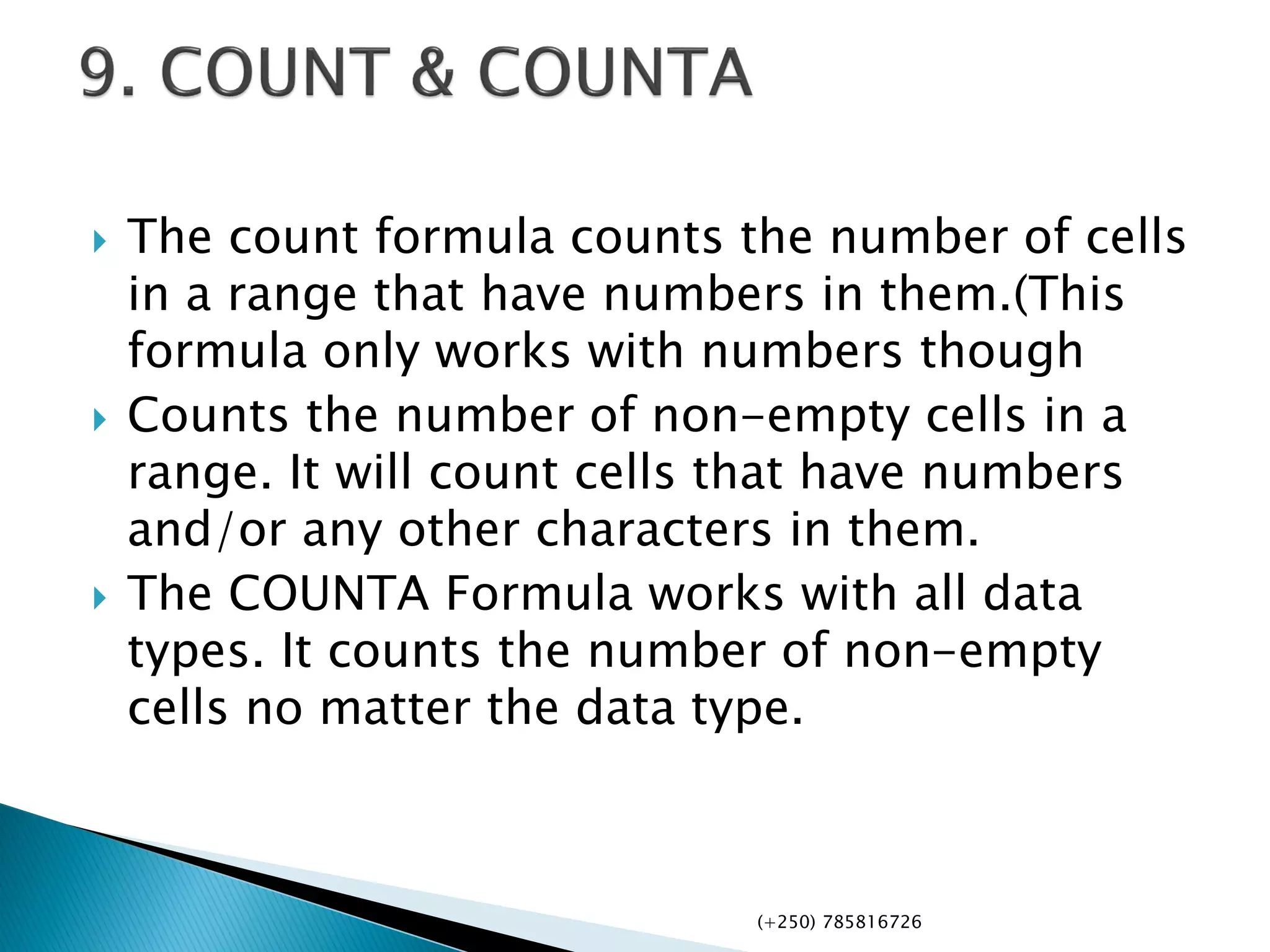  The count formula counts the number of cells
in a range that have numbers in them.(This
formula only works with numbers though
 Counts the number of non-empty cells in a
range. It will count cells that have numbers
and/or any other characters in them.
 The COUNTA Formula works with all data
types. It counts the number of non-empty
cells no matter the data type.
(+250) 785816726
 
