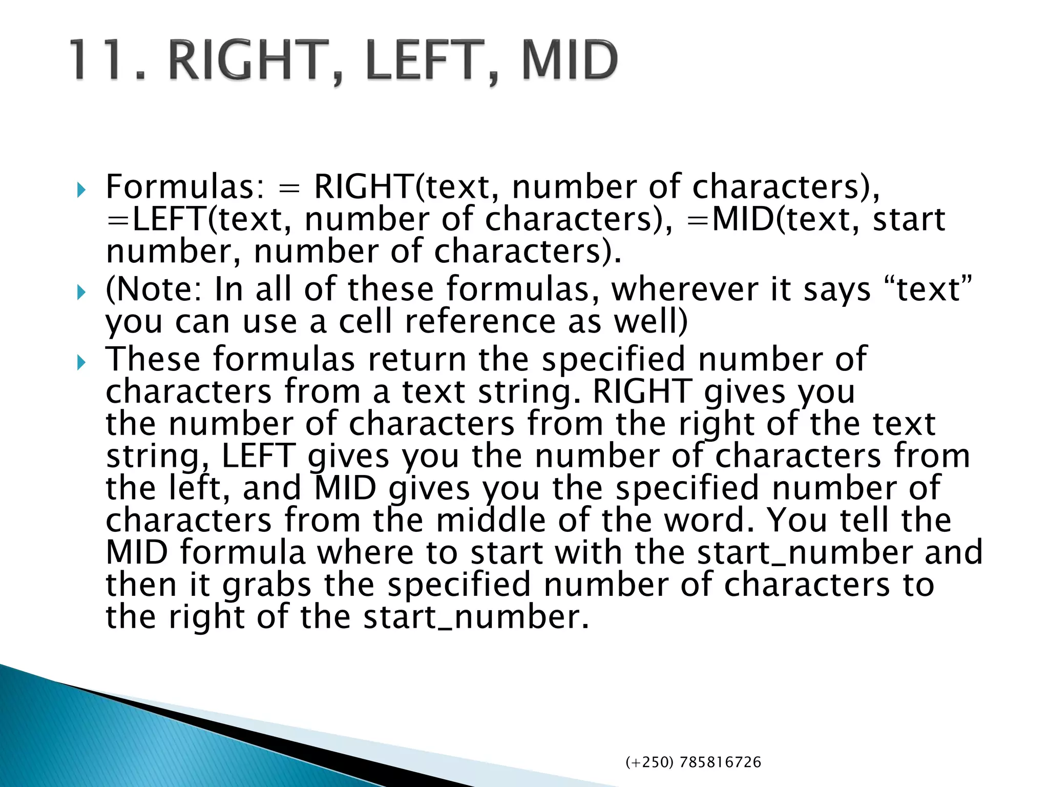  Formulas: = RIGHT(text, number of characters),
=LEFT(text, number of characters), =MID(text, start
number, number of characters).
 (Note: In all of these formulas, wherever it says “text”
you can use a cell reference as well)
 These formulas return the specified number of
characters from a text string. RIGHT gives you
the number of characters from the right of the text
string, LEFT gives you the number of characters from
the left, and MID gives you the specified number of
characters from the middle of the word. You tell the
MID formula where to start with the start_number and
then it grabs the specified number of characters to
the right of the start_number.
(+250) 785816726
 