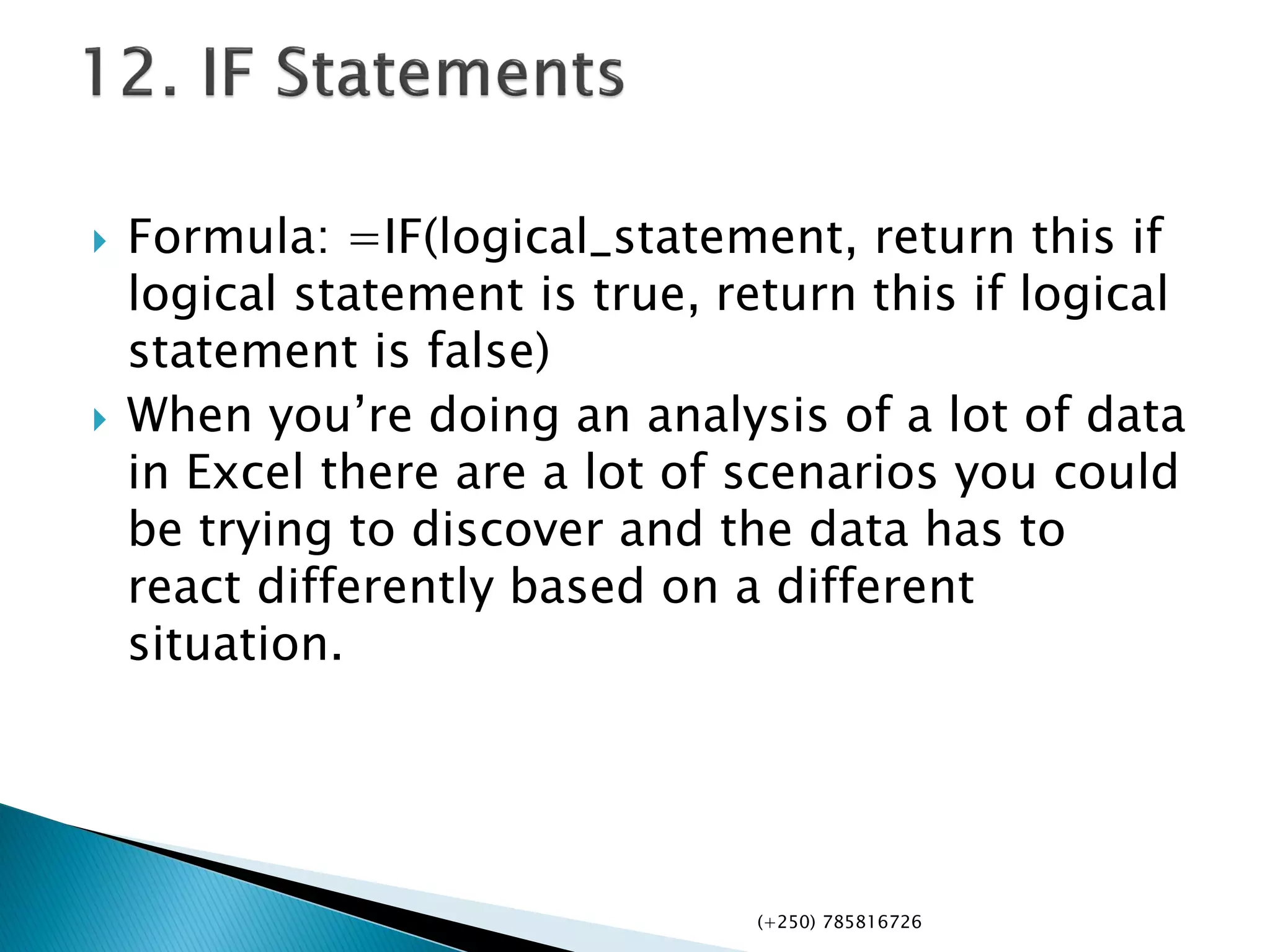  Formula: =IF(logical_statement, return this if
logical statement is true, return this if logical
statement is false)
 When you’re doing an analysis of a lot of data
in Excel there are a lot of scenarios you could
be trying to discover and the data has to
react differently based on a different
situation.
(+250) 785816726
 