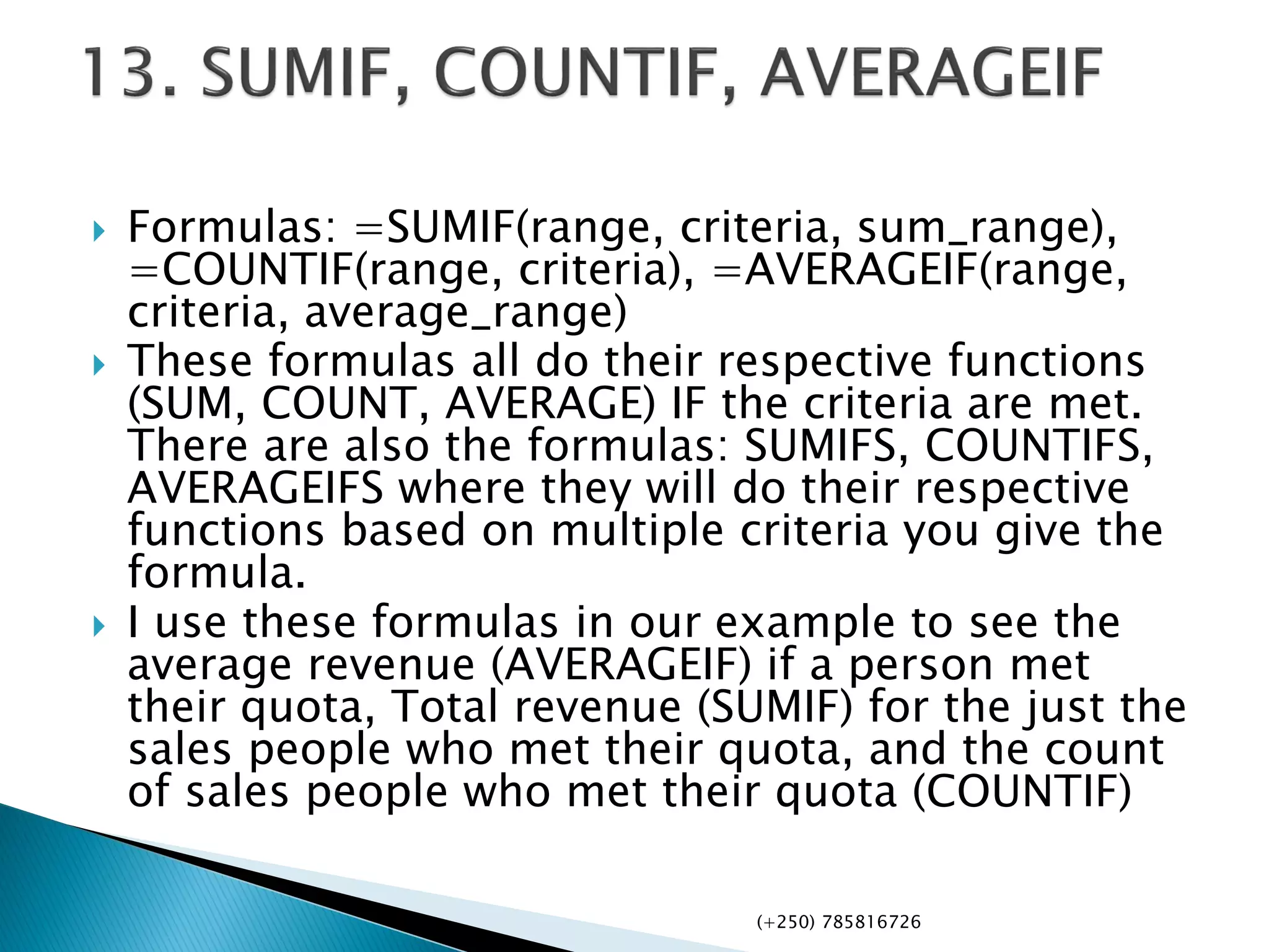  Formulas: =SUMIF(range, criteria, sum_range),
=COUNTIF(range, criteria), =AVERAGEIF(range,
criteria, average_range)
 These formulas all do their respective functions
(SUM, COUNT, AVERAGE) IF the criteria are met.
There are also the formulas: SUMIFS, COUNTIFS,
AVERAGEIFS where they will do their respective
functions based on multiple criteria you give the
formula.
 I use these formulas in our example to see the
average revenue (AVERAGEIF) if a person met
their quota, Total revenue (SUMIF) for the just the
sales people who met their quota, and the count
of sales people who met their quota (COUNTIF)
(+250) 785816726
 
