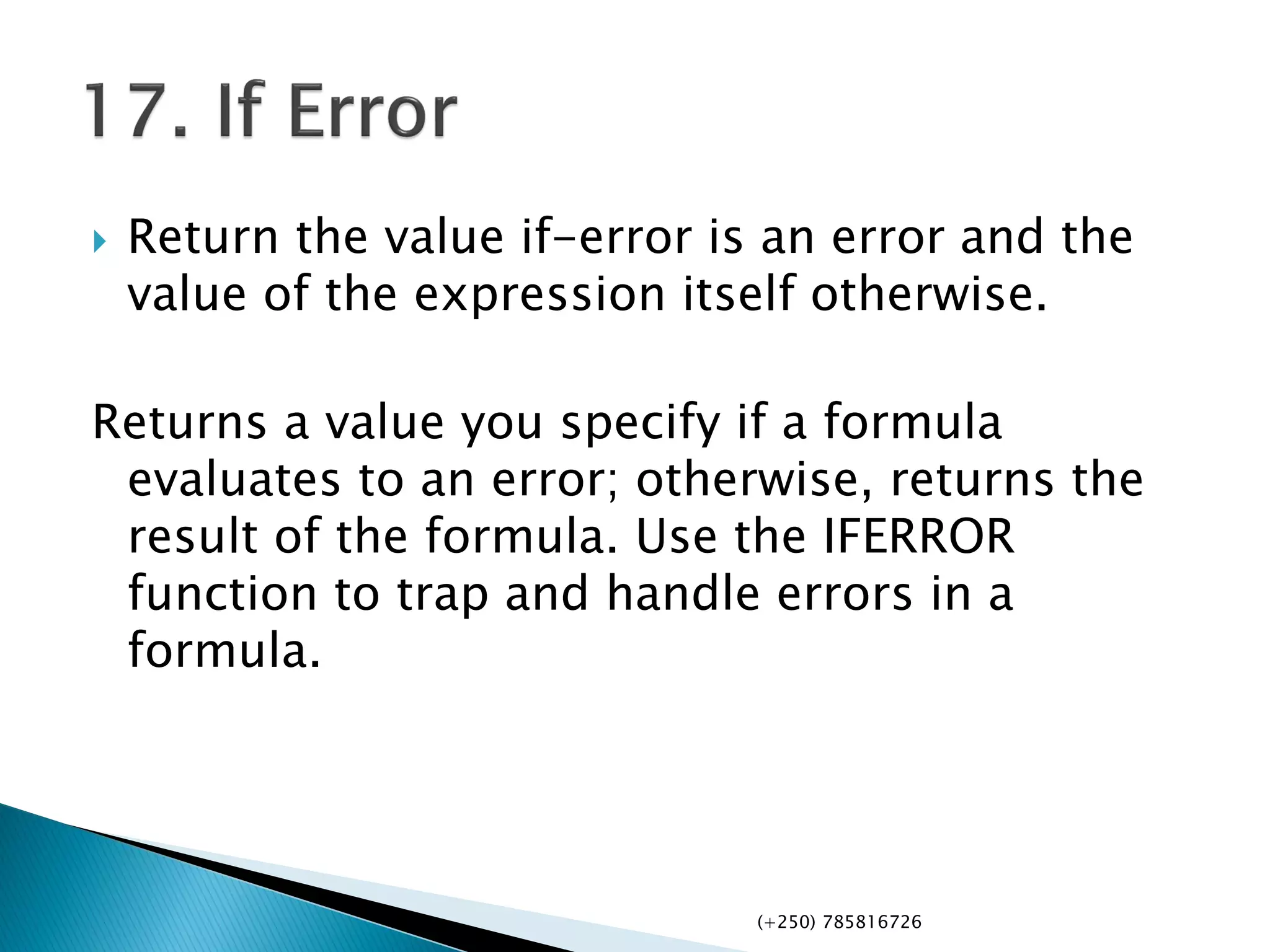  Return the value if-error is an error and the
value of the expression itself otherwise.
Returns a value you specify if a formula
evaluates to an error; otherwise, returns the
result of the formula. Use the IFERROR
function to trap and handle errors in a
formula.
(+250) 785816726
 
