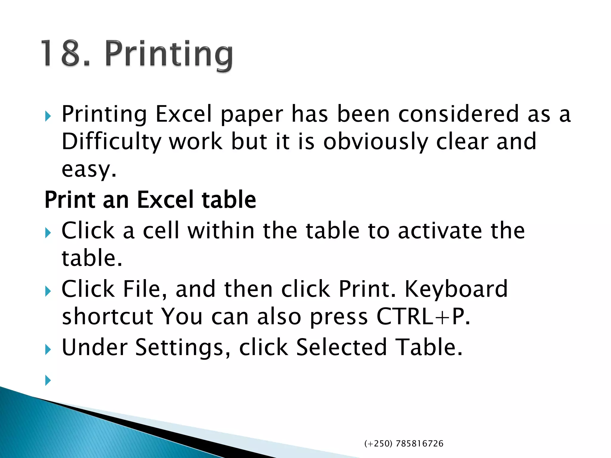  Printing Excel paper has been considered as a
Difficulty work but it is obviously clear and
easy.
Print an Excel table
 Click a cell within the table to activate the
table.
 Click File, and then click Print. Keyboard
shortcut You can also press CTRL+P.
 Under Settings, click Selected Table.

(+250) 785816726
 