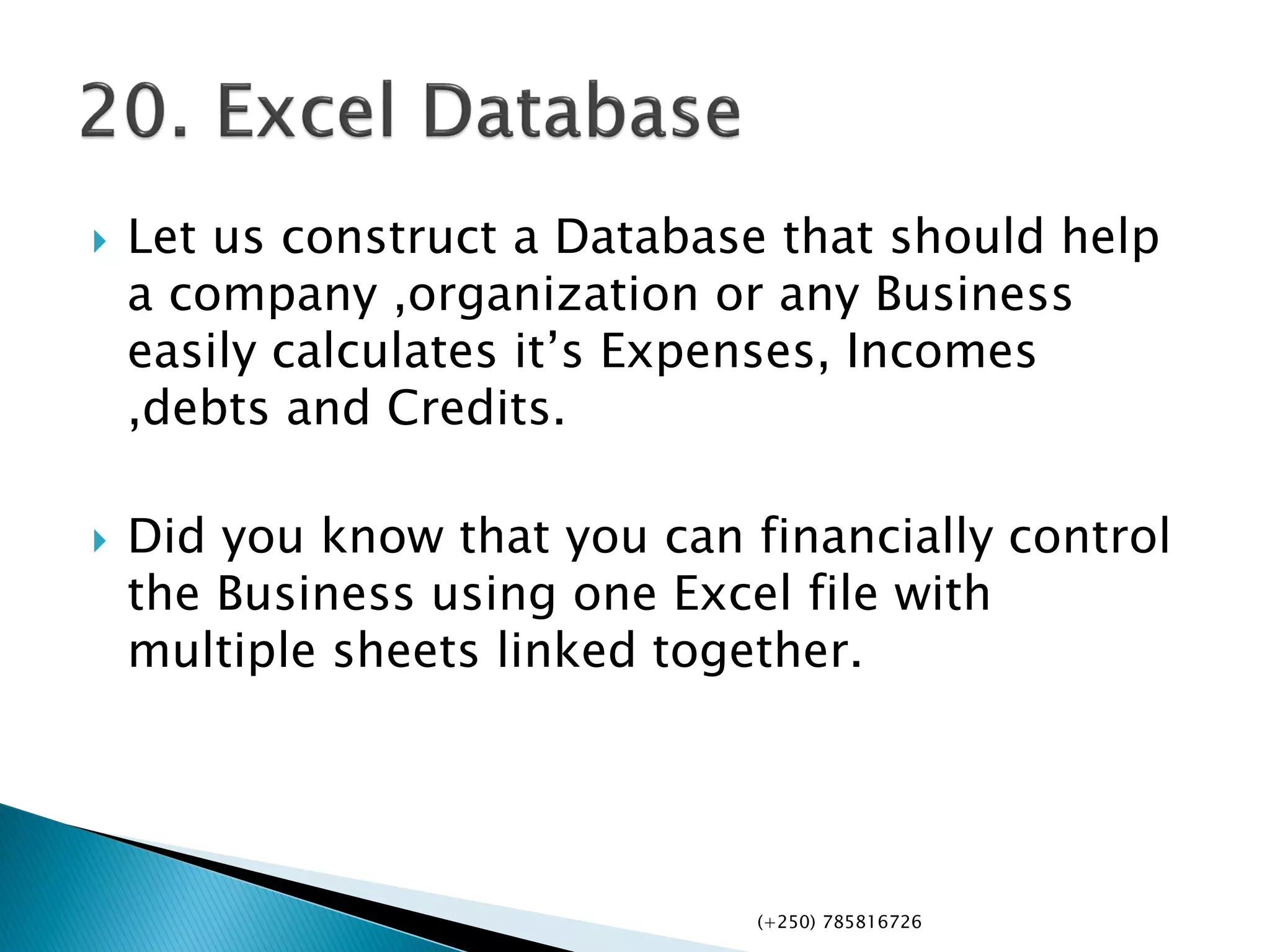  Let us construct a Database that should help
a company ,organization or any Business
easily calculates it’s Expenses, Incomes
,debts and Credits.
 Did you know that you can financially control
the Business using one Excel file with
multiple sheets linked together.
(+250) 785816726
 