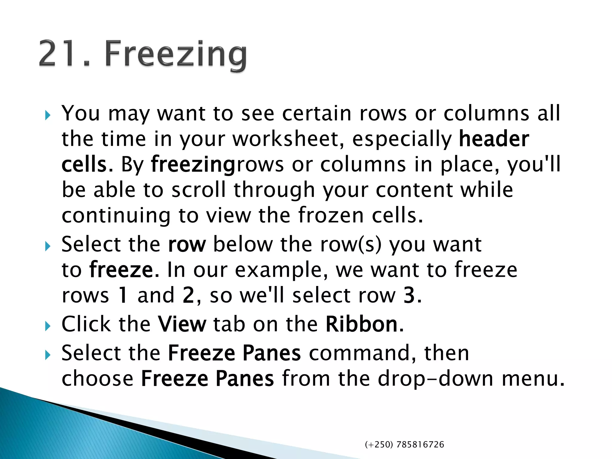  You may want to see certain rows or columns all
the time in your worksheet, especially header
cells. By freezingrows or columns in place, you'll
be able to scroll through your content while
continuing to view the frozen cells.
 Select the row below the row(s) you want
to freeze. In our example, we want to freeze
rows 1 and 2, so we'll select row 3.
 Click the View tab on the Ribbon.
 Select the Freeze Panes command, then
choose Freeze Panes from the drop-down menu.
(+250) 785816726
 