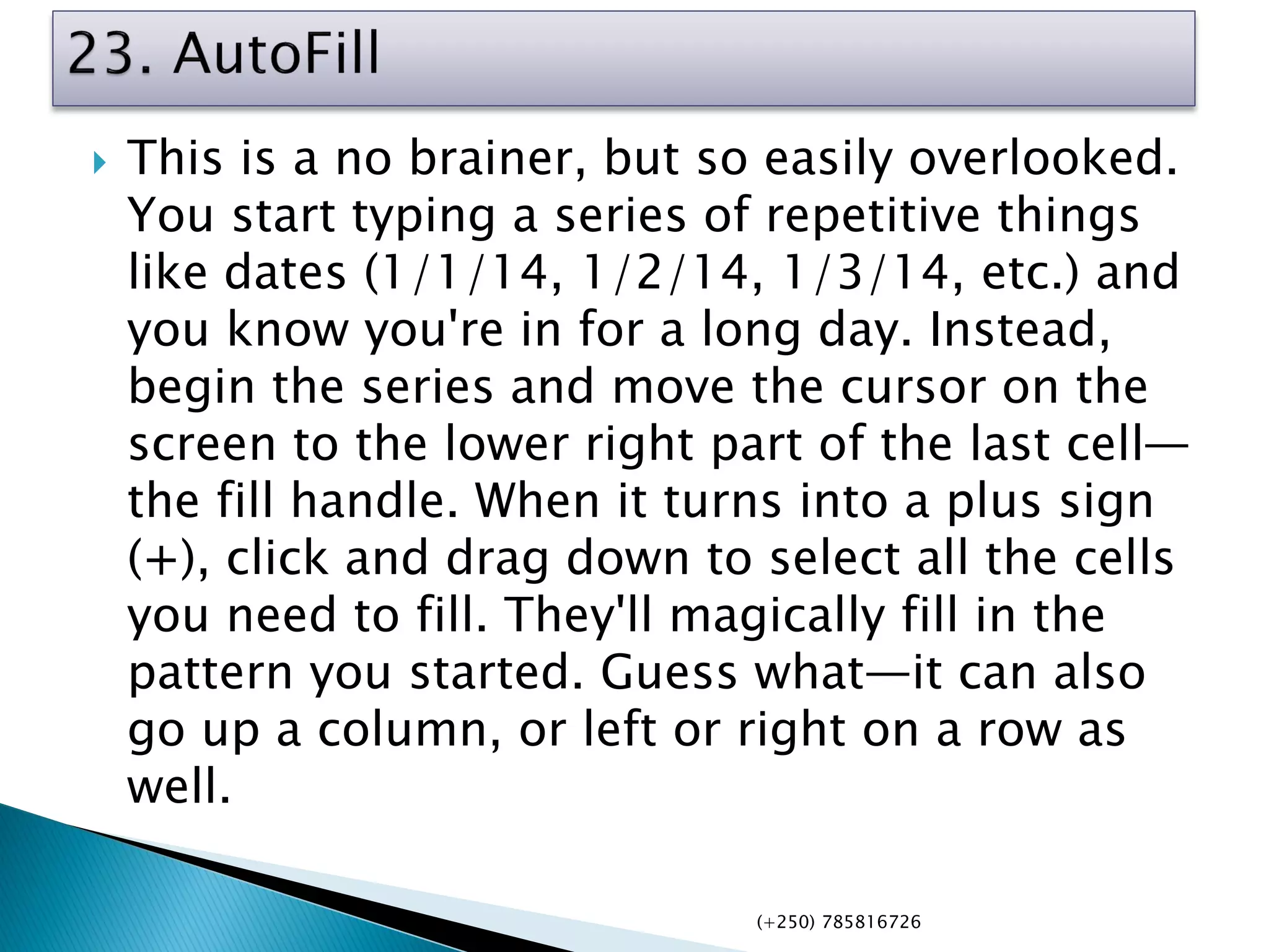  This is a no brainer, but so easily overlooked.
You start typing a series of repetitive things
like dates (1/1/14, 1/2/14, 1/3/14, etc.) and
you know you're in for a long day. Instead,
begin the series and move the cursor on the
screen to the lower right part of the last cell—
the fill handle. When it turns into a plus sign
(+), click and drag down to select all the cells
you need to fill. They'll magically fill in the
pattern you started. Guess what—it can also
go up a column, or left or right on a row as
well.
(+250) 785816726
 