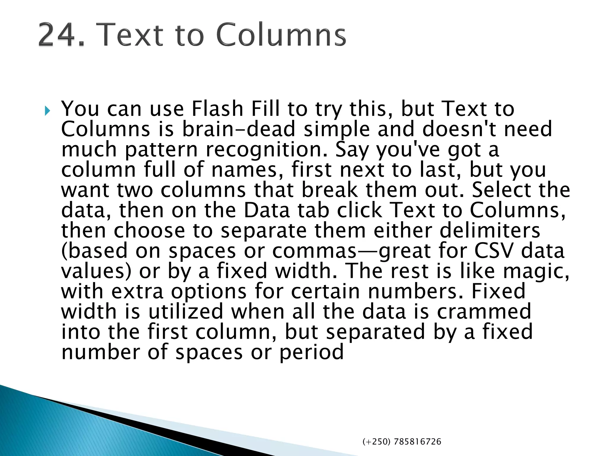  You can use Flash Fill to try this, but Text to
Columns is brain-dead simple and doesn't need
much pattern recognition. Say you've got a
column full of names, first next to last, but you
want two columns that break them out. Select the
data, then on the Data tab click Text to Columns,
then choose to separate them either delimiters
(based on spaces or commas—great for CSV data
values) or by a fixed width. The rest is like magic,
with extra options for certain numbers. Fixed
width is utilized when all the data is crammed
into the first column, but separated by a fixed
number of spaces or period
(+250) 785816726
 