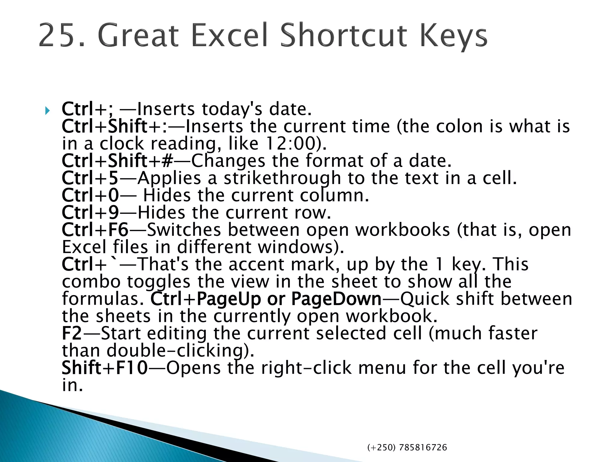  Ctrl+; —Inserts today's date.
Ctrl+Shift+:—Inserts the current time (the colon is what is
in a clock reading, like 12:00).
Ctrl+Shift+#—Changes the format of a date.
Ctrl+5—Applies a strikethrough to the text in a cell.
Ctrl+0— Hides the current column.
Ctrl+9—Hides the current row.
Ctrl+F6—Switches between open workbooks (that is, open
Excel files in different windows).
Ctrl+`—That's the accent mark, up by the 1 key. This
combo toggles the view in the sheet to show all the
formulas. Ctrl+PageUp or PageDown—Quick shift between
the sheets in the currently open workbook.
F2—Start editing the current selected cell (much faster
than double-clicking).
Shift+F10—Opens the right-click menu for the cell you're
in.
(+250) 785816726
 