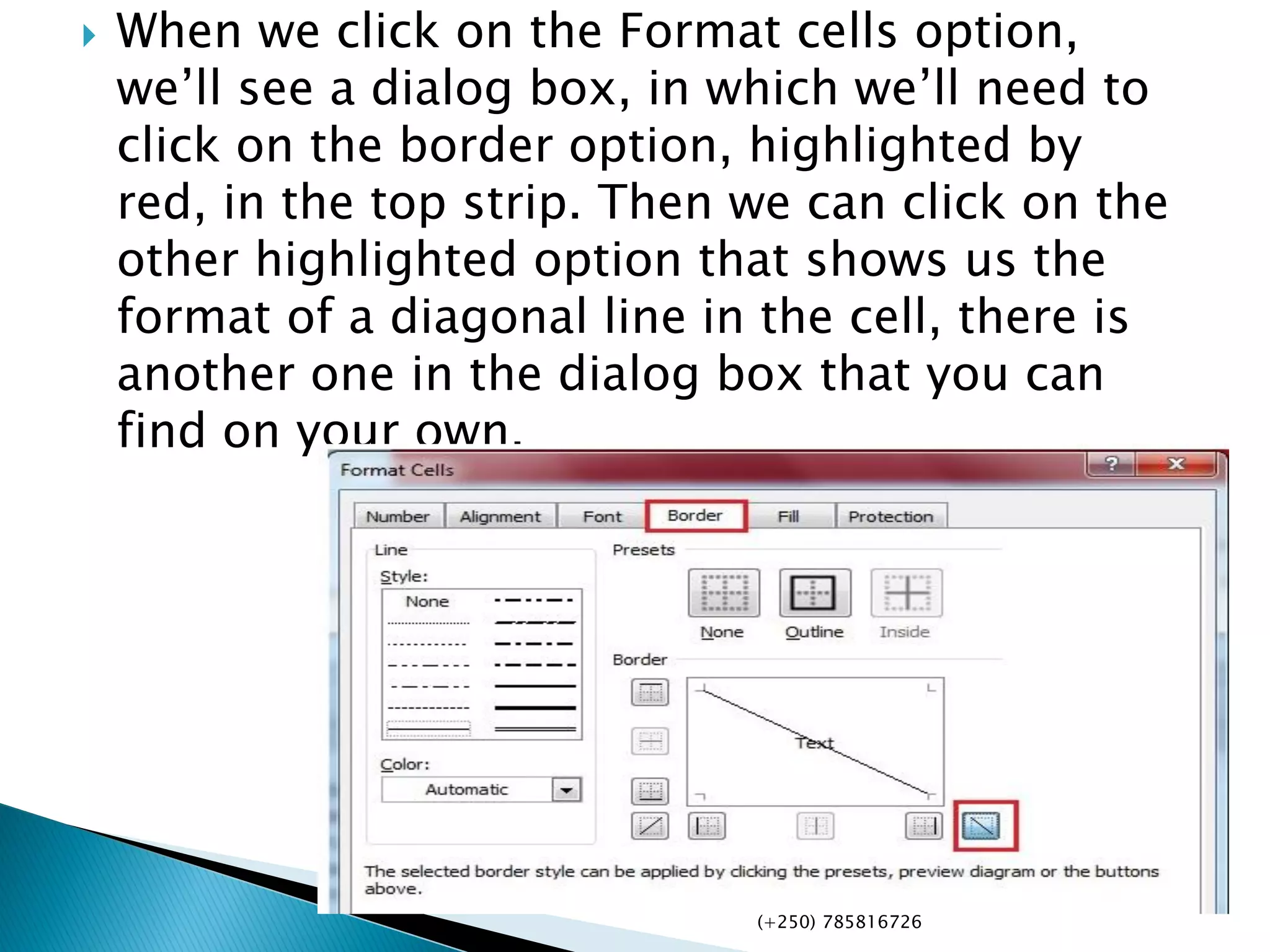  When we click on the Format cells option,
we’ll see a dialog box, in which we’ll need to
click on the border option, highlighted by
red, in the top strip. Then we can click on the
other highlighted option that shows us the
format of a diagonal line in the cell, there is
another one in the dialog box that you can
find on your own.
(+250) 785816726
 