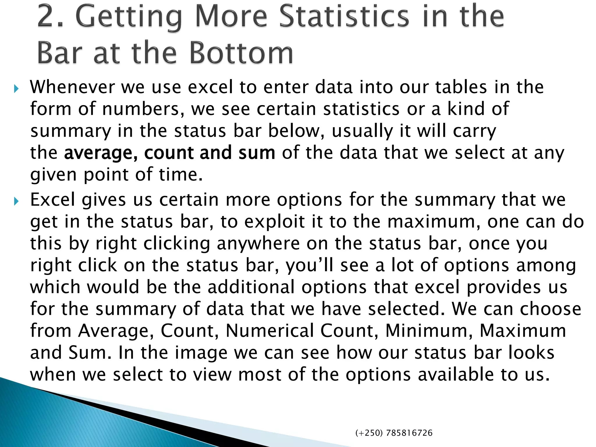  Whenever we use excel to enter data into our tables in the
form of numbers, we see certain statistics or a kind of
summary in the status bar below, usually it will carry
the average, count and sum of the data that we select at any
given point of time.
 Excel gives us certain more options for the summary that we
get in the status bar, to exploit it to the maximum, one can do
this by right clicking anywhere on the status bar, once you
right click on the status bar, you’ll see a lot of options among
which would be the additional options that excel provides us
for the summary of data that we have selected. We can choose
from Average, Count, Numerical Count, Minimum, Maximum
and Sum. In the image we can see how our status bar looks
when we select to view most of the options available to us.
(+250) 785816726
 