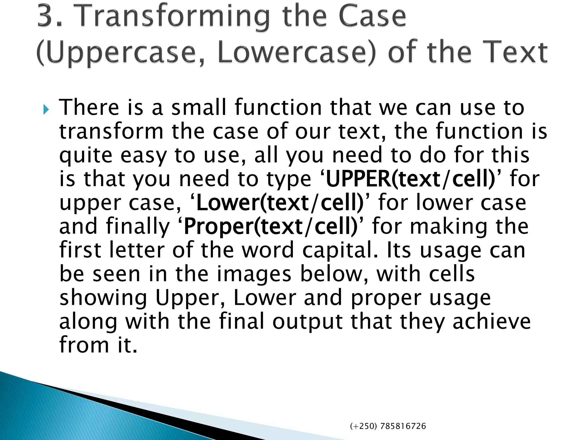  There is a small function that we can use to
transform the case of our text, the function is
quite easy to use, all you need to do for this
is that you need to type ‘UPPER(text/cell)’ for
upper case, ‘Lower(text/cell)’ for lower case
and finally ‘Proper(text/cell)’ for making the
first letter of the word capital. Its usage can
be seen in the images below, with cells
showing Upper, Lower and proper usage
along with the final output that they achieve
from it.
(+250) 785816726
 