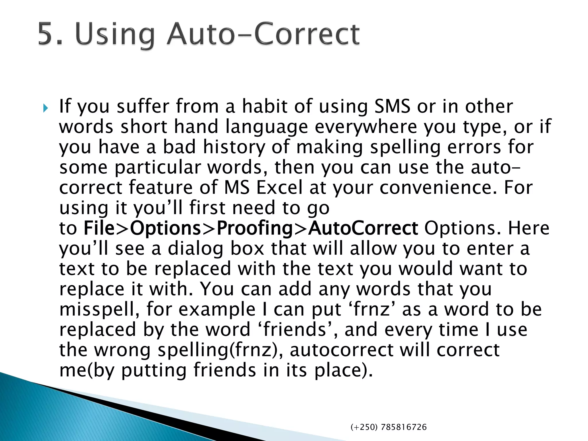  If you suffer from a habit of using SMS or in other
words short hand language everywhere you type, or if
you have a bad history of making spelling errors for
some particular words, then you can use the auto-
correct feature of MS Excel at your convenience. For
using it you’ll first need to go
to File>Options>Proofing>AutoCorrect Options. Here
you’ll see a dialog box that will allow you to enter a
text to be replaced with the text you would want to
replace it with. You can add any words that you
misspell, for example I can put ‘frnz’ as a word to be
replaced by the word ‘friends’, and every time I use
the wrong spelling(frnz), autocorrect will correct
me(by putting friends in its place).
(+250) 785816726
 