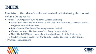 INDEX
Use: Returns the value of an element in a table selected using the row and
column (Array Form).
• Format: =INDEX(Array, Row Number, Column Number)
• Array: The Columns and Rows to be searched. Can be entire columns/rows or
ranges of rows and columns.
• Row Number: The Row of the Array element desired.
• Column Number: The Column of the Array element desired.
• Note: The INDEX function can be utilized with only 1 of the 2 elements.
• MATCH often utilized in the Row Number and/or Column Number inputs.
• Practical Demonstration
 