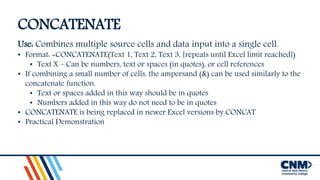 CONCATENATE
Use: Combines multiple source cells and data input into a single cell.
• Format: =CONCATENATE(Text 1, Text 2, Text 3, [repeats until Excel limit reached])
• Text X – Can be numbers, text or spaces (in quotes), or cell references
• If combining a small number of cells, the ampersand (&) can be used similarly to the
concatenate function.
• Text or spaces added in this way should be in quotes
• Numbers added in this way do not need to be in quotes
• CONCATENATE is being replaced in newer Excel versions by CONCAT
• Practical Demonstration
 