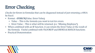 Error Checking
Checks for Errors in Formulas that can be diagnosed instead of just returning a #N/A
by Excel.
• Format: =IFERROR(Value, Error Value)
• Value – This is the formula you want to test for errors.
• Error Value – This is what will be returned. (i.e. “Missing Employee”)
• When combined with an IF function, it can return the Error Value or the result of
the Formula. Useful combined with VLOOKUP and INDEX & MATCH functions.
• Practical Demonstration
 