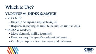 Which to Use?
VLOOKUP vs. INDEX & MATCH
• VLOOKUP
• Easier to set up and replicate/adjust
• Requires matching column to be first column of data
• INDEX & MATCH
• More dynamic ability to match
• Does not require specific order of columns
• Can be set up to search for rows and columns
 