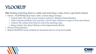 VLOOKUP
Use: Finding matching data in a table and returning a value from a specified column.
• Format: =VLOOKUP(Lookup Value, Table, Column, Range Lookup)
• Lookup Value: The value you are trying to match (i.e. Employee Name/Number)
• Table: Columns and Rows to be searched. Can be entire columns or ranges of rows and columns.
• Column: The column from which to return the matching value.
• Range Lookup: True (Exact Match) or False (Approximate Match)
• Practical Demonstration
• Related: HLOOKUP works similarly for documents that are set up horizontally.
 